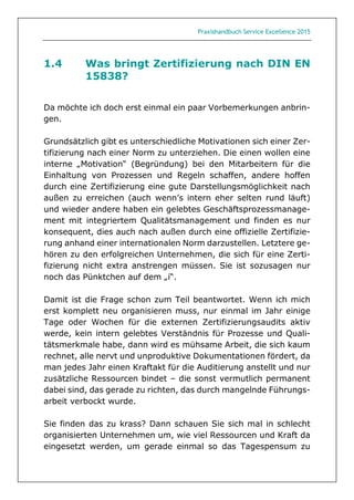 Praxishandbuch Service Excellence 2015
1.4 Was bringt Zertifizierung nach DIN EN
15838?
Da möchte ich doch erst einmal ein paar Vorbemerkungen anbrin-
gen.
Grundsätzlich gibt es unterschiedliche Motivationen sich einer Zer-
tifizierung nach einer Norm zu unterziehen. Die einen wollen eine
interne „Motivation“ (Begründung) bei den Mitarbeitern für die
Einhaltung von Prozessen und Regeln schaffen, andere hoffen
durch eine Zertifizierung eine gute Darstellungsmöglichkeit nach
außen zu erreichen (auch wenn’s intern eher selten rund läuft)
und wieder andere haben ein gelebtes Geschäftsprozessmanage-
ment mit integriertem Qualitätsmanagement und finden es nur
konsequent, dies auch nach außen durch eine offizielle Zertifizie-
rung anhand einer internationalen Norm darzustellen. Letztere ge-
hören zu den erfolgreichen Unternehmen, die sich für eine Zerti-
fizierung nicht extra anstrengen müssen. Sie ist sozusagen nur
noch das Pünktchen auf dem „i“.
Damit ist die Frage schon zum Teil beantwortet. Wenn ich mich
erst komplett neu organisieren muss, nur einmal im Jahr einige
Tage oder Wochen für die externen Zertifizierungsaudits aktiv
werde, kein intern gelebtes Verständnis für Prozesse und Quali-
tätsmerkmale habe, dann wird es mühsame Arbeit, die sich kaum
rechnet, alle nervt und unproduktive Dokumentationen fördert, da
man jedes Jahr einen Kraftakt für die Auditierung anstellt und nur
zusätzliche Ressourcen bindet – die sonst vermutlich permanent
dabei sind, das gerade zu richten, das durch mangelnde Führungs-
arbeit verbockt wurde.
Sie finden das zu krass? Dann schauen Sie sich mal in schlecht
organisierten Unternehmen um, wie viel Ressourcen und Kraft da
eingesetzt werden, um gerade einmal so das Tagespensum zu
 