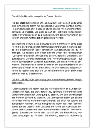 Praxishandbuch Service Excellence 2015
Einheitliche Norm für europäische Contact Center
Mit der EN15838 (offiziell EN 15838:2009) gibt es seit Ende 2009
eine einheitliche Norm für europäische Customer Contact Center
(in der deutschen DIN-Fassung etwas sperrig mit Kundenkontakt-
zentrum übersetzt). Sie zielt darauf ab, optimale kundenorien-
tierte Verfahrensweisen zu praktizieren, um den Erwartungen der
Nutzer und der Auftraggeber gerecht zu werden.
Beschämend genug, dass die Europäische Kommission 2006 diese
Norm bei der Europäischen Normungszentrale CEN in Auftrag gab,
da die Beschwerden über schlechten Kundenservice bis zu ihr
drangen. So fanden sich unter diesem Druck die Fachexperten
(Callcenter Betreiber Inhouse und Extern, Berater, Zulieferer, der
europäische Verbraucherschutz und Normungsspezialisten) aus
vielen europäischen Ländern zusammen, um diese Norm zu ent-
wickeln. Üblicherweise haben Branchen ein Eigeninteresse an der
Entwicklung einer Norm, um sich klare und nachvollziehbare Kri-
terien zu geben und sich so vor Billiganbietern oder Schwarzen
Schafen klar zu distanzieren.
Die EN 15838:2009 beschreibt den Anwendungsbereich folgen-
dermaßen: 
“Diese Europäische Norm legt die Anforderungen an Kundenkon-
taktzentren fest. Sie zielt darauf ab, optimale kundenorientierte
Verfahrensweisen zur Verfügung zu stellen, um den Erwartungen
der Kunden gerecht zu werden. Die vorliegende Norm gilt sowohl
für firmeninterne Kundenkontaktzentren, als auch für solche, die
ausgelagert wurden. Diese Europäische Norm legt den Schwer-
punkt auf die Qualität der Leistung am Punkt des Kontaktes zwi-
schen dem Kunden und dem Kundenkontaktzentrum. Die vorlie-
gende Europäische Norm zielt darauf ab, die Entwicklung von
Dienstleistungen zu fördern, die effektiv, qualitativ hochwertig
 