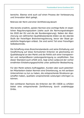 Praxishandbuch Service Excellence 2015
bereiche. Ebenso wird auch auf einen Prozess der Verbesserung
und Innovation Wert gelegt.
Relevanz der Norm und einer Zertifizierung danach
Wie bereits erwähnt, spielen Normen eine wichtige Rolle im staat-
lichen Regulierungssystem (siehe auch die Normungsstrategien
bis 2020 der EU und die der Bundesregierung). Neben der Absi-
cherung von definierten Qualitätsstandards bilden sie die oberste
Stufe der freiwilligen Branchenregulierung, bevor der Staat ge-
setzliche Regelungen erlässt. Sie sind somit Teil einer freiwilligen
Selbstkontrolle.
Die Schaffung eines Branchenstandards und seine Einhaltung und
Verpflichtung auf diese formulierten Kriterien ist gleichzeitig ein
Qualitätssignal an den Markt und die Politik sich einer transparen-
ten und nachprüfbaren Leistungserbringung zu verpflichten. Das
dieser Standard auch erfüllt wird, liegt schon aufgrund der vorher
erwähnten Entstehungsgeschichte unter politischer Beobachtung.
Für den Markt seitens Auftraggeber, Kunden aber auch potentiel-
len Mitarbeitern bieten Normen eine Orientierung, es mit seriösen
Unternehmen zu tun zu haben, die entsprechende Strukturen ge-
schaffen haben, qualitativ ansprechende Leistungen erbringen zu
können.
Den sichtbaren Nachweis die Kriterien der EN 15838 zu erfüllen
bietet eine entsprechende Zertifizierung durch unabhängige
Dritte.
 