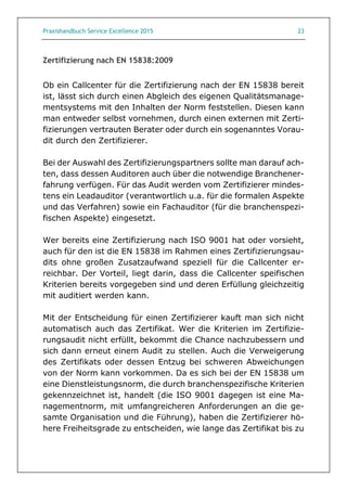 Praxishandbuch Service Excellence 2015 23
Zertifizierung nach EN 15838:2009
Ob ein Callcenter für die Zertifizierung nach der EN 15838 bereit
ist, lässt sich durch einen Abgleich des eigenen Qualitätsmanage-
mentsystems mit den Inhalten der Norm feststellen. Diesen kann
man entweder selbst vornehmen, durch einen externen mit Zerti-
fizierungen vertrauten Berater oder durch ein sogenanntes Vorau-
dit durch den Zertifizierer.
Bei der Auswahl des Zertifizierungspartners sollte man darauf ach-
ten, dass dessen Auditoren auch über die notwendige Branchener-
fahrung verfügen. Für das Audit werden vom Zertifizierer mindes-
tens ein Leadauditor (verantwortlich u.a. für die formalen Aspekte
und das Verfahren) sowie ein Fachauditor (für die branchenspezi-
fischen Aspekte) eingesetzt.
Wer bereits eine Zertifizierung nach ISO 9001 hat oder vorsieht,
auch für den ist die EN 15838 im Rahmen eines Zertifizierungsau-
dits ohne großen Zusatzaufwand speziell für die Callcenter er-
reichbar. Der Vorteil, liegt darin, dass die Callcenter speifischen
Kriterien bereits vorgegeben sind und deren Erfüllung gleichzeitig
mit auditiert werden kann.
Mit der Entscheidung für einen Zertifizierer kauft man sich nicht
automatisch auch das Zertifikat. Wer die Kriterien im Zertifizie-
rungsaudit nicht erfüllt, bekommt die Chance nachzubessern und
sich dann erneut einem Audit zu stellen. Auch die Verweigerung
des Zertifikats oder dessen Entzug bei schweren Abweichungen
von der Norm kann vorkommen. Da es sich bei der EN 15838 um
eine Dienstleistungsnorm, die durch branchenspezifische Kriterien
gekennzeichnet ist, handelt (die ISO 9001 dagegen ist eine Ma-
nagementnorm, mit umfangreicheren Anforderungen an die ge-
samte Organisation und die Führung), haben die Zertifizierer hö-
here Freiheitsgrade zu entscheiden, wie lange das Zertifikat bis zu
 