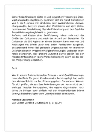 Praxishandbuch Service Excellence 2015
seiner Rezertifizierung gültig ist und in welcher Frequenz die Über-
wachungsaudits stattfinden. So finden sich im Markt Gültigkeiten
von 3 bis 6 Jahren mit jährlichen oder zweijährlichen Überwa-
chungsaudits. Letztere dienen dem Zertifizierer und dem Unter-
nehmen eine Einschätzung über die Entwicklung und den Grad der
Rezertifizierungstauglichkeit zu gewinnen.
Aufwand und Kosten einer Zertifizierung richten sich nach der
Größe des Callcenters und nach der Anzahl der Standorte. Für
Callcenter bis 250 Agents an einem Standort kann man von 2-3
Audittagen mit einem Lead- und einem Fachauditor ausgehen.
Entsprechend höher bei größeren Organisationen mit mehreren
unterschiedlichen Projekten/Aufgabenstellungen und/oder meh-
reren Standorten. Der größere Aufwand dürfte jedoch bei den
meisten Unternehmen (siehe Vorbemerkungen) intern bei der ers-
ten Vorbereitung entstehen.
Fazit
Wer in einem funktionierenden Prozess – und Qualitätsmanage-
ment die Basis für guten Kundenservice bereits gelegt hat, sollte
den kleinen Schritt zur Zertifizierung gehen. Die anderen können
für sich prüfen, ob aus den Anforderungen der Norm nicht doch
wichtige Impulse hervorgehen, die eigene Organisation nach
vorne zu bringen oder einfach mal den entscheidenden Schritt
vom Qualitätsbehaupter zum Qualitätsleister zu machen.
Manfred Stockmann
Call Center Verband Deutschland e. V. (CCV)
 