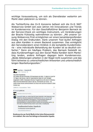 Praxishandbuch Service Excellence 2015
wichtige Voraussetzung, um sich als Dienstleister weiterhin am
Markt oben platzieren zu können.
Als Tochterfirma des D+S Konzerns befasst sich die D+S 360°
Webservice GmbH seit zwei Jahren mit Innovationen und Trends
im Kundenservice. Für den Geschäftsführer Benjamin Barnack ist
der Service-Check ein wichtiges Instrument, um Veränderungen
der Brache frühzeitig wahrnehmen zu können: „Mit unserer Lö-
sung Webservice First ermöglichen wir einen kanalübergreifenden
Dialog mit den Endkunden. Dank unserem Tool laufen Anfragen
aus allen Kanälen in einem Backend zusammen. Das ermöglicht
den Serviceberatern einen Einblick in die komplette Kundenhisto-
rie – eine individuelle Behandlung der Kunden ist so deutlich ein-
facher.“ Denn ein häufiges Problem, das Barnack feststellt ist,
dass Kundenanfragen aus den Social Media Kanälen beim Marke-
ting landen, andere Anfragen dagegen beim Kundenservice.
„Beide Abteilungen arbeiten in der Regel nicht zusammen und das
führt teilweise zu unterschiedlichen Antworten und unterschiedlich
langen Bearbeitungszeiten.“
 