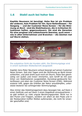 Praxishandbuch Service Excellence 2015
1.6 Stabil auch bei hoher See
Kapitän Neumann ist beruhigt. Hohe See ist ein Problem
der anderen, kein Problem für ihn. Gyro-Seitenflossen – für
Seegang - und der Customer News Screen – für die Stim-
mung an Bord - sind die Stabilisatoren, die in kritischen Si-
tuationen helfen, gegenzusteuern. Sie sind die Garanten
für eine sorglose und unbeschwerte Seereise, auch wenn –
wie in allen Unternehmen und Branchen – die Zeichen mal
auf Sturm stehen.
Die subjektive Sicht der Kunden zählt. Die Stimmungslage wird
in einem laufenden Wetterbericht dargestellt
Kapitän Jens-Peter Neumann schaut besorgt auf seinen Customer
News Screen. Seit drei Tagen wird die Stimmung an Bord immer
schlechter, und jetzt droht auch noch ein Sturm. Hohe See gleich-
zeitig von außen und innen! Immerhin, sein Schiff ist mit zwei
Arten von Stabilisatoren ausgestattet, Gyroskop-gesteuerte Sei-
tenflossen und eben der Customer News Screen (CNS). Während
ersterer hilft, gegen die Unbillen der Natur anzukämpfen, unter-
stützt letzterer bei schlingernder Stimmungslage.
Was immer das Hotelmanagement dazu bewogen hat, auf Deck 2
einen Golfclub und auf Deck 3 einen Kegelklub einzuquartieren –
es gibt einfach zu viele ungute Berührungspunkte. Nicht nur in
den Fluren und Treppen, sondern vor allem an den Pools und in
der Restauration treffen Welten aufeinander, die nicht für einan-
der geschaffen sind.
 