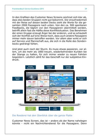 Praxishandbuch Service Excellence 2015 29
In den Grafiken des Customer News Screens zeichnet sich klar ab,
dass dies beiden Gruppen nicht gut bekommt. Die Unzufriedenheit
mit der Reise auf diesen beiden Decks zieht die Werte für die ge-
samten 2900 Passagiere nach unten. Von den ca. 500 spontanen
Feedbacks, die täglich von den Passagieren übermittelt werden,
betrifft allein fast die Hälfte diese Konfliktsituation. Das Benehmen
der einen Gruppe erzeugt Ärger bei der anderen, und so schaukelt
sich der Konflikt auf eine Weise hoch, dass auch andere Passagiere
immer mehr davon betroffen werden. Vor allem aber wirkt er sich
auf Service und Mannschaft aus, die sich in die Rolle des Sünden-
bocks gedrängt fühlen.
Und jetzt auch noch der Sturm. Es muss etwas passieren, vor al-
lem, um die mehr als 1800 treuen, wiederkehrenden Kunden bei
der Stange zu halten, für sich immer wieder zu neuen Fahrten
begeistern. Letztlich zählt für das Geschäft nur der subjektive Ein-
druck.
Die Reederei hat den Überblick über die ganze Flotte
Customer News Screen, das ist – anders als der Name nahelegen
könnte - nicht ein Nachrichtendienst für die Passagiere. Denn
 