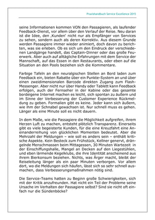 Praxishandbuch Service Excellence 2015
seine Informationen kommen VON den Passagieren, als laufender
Feedback-Dienst, vor allem über den Verlauf der Reise. Neu daran
ist die Idee, den ‚Kunden‘ nicht nur als Empfänger von Services
zu sehen, sondern auch als deren Korrektiv. Aus diesem Grunde
werden Passagiere immer wieder animiert, doch davon zu berich-
ten, was sie erleben. Ob es sich um den Eindruck der verschiede-
nen Landgänge handelt, das Captain-Dinner oder das große Feu-
erwerk. Aber auch auf alltägliche Erfahrungen mit dem Service der
Mannschaft, auf das Essen in den Restaurants, oder eben auf die
Situation an den Pools beziehen sich die Kommentare.
Farbige Tafeln an den neuralgischen Stellen an Bord laden zum
Feedback ein, bieten Rabatte über ein Punkte-System an und über
einen zweidimensionalen Barcode direkten Zugang zum Flash-
Messenger. Aber nicht nur über Handy oder Tablett kann Feedback
erfolgen, auch der Fernseher in der Kabine oder das gesamte
bordeigene Internet machen es leicht, sich spontan zu äußern und
im Sinne der Verbesserung der Customer Experience Rückmel-
dung zu geben. Formalien gibt es keine. Jeder kann sich äußern,
wie ihm der Schnabel gewachsen ist. Nur schnell muss es gehen.
Länger als eine Minute soll es nicht dauern.
In dem Maße, wie die Passagiere die Möglichkeit aufgreifen, ihrem
Herzen Luft zu machen, entsteht plötzlich Transparenz. Einerseits
gibt es viele begeisterte Kunden, für die eine Kreuzfahrt eine An-
einanderreihung von glücklichen Momenten bedeutet. Aber die
Mehrzahl der Meldungen – wie soll es anders sein – enthält kriti-
sche Aspekte. Kein Besteck zum Frühstück, Kellner genervt, drän-
gelnde Menschmassen beim Mittagessen, 30 Minuten Wartezeit in
der Einschiffungshalle, Mangel an Decken auf den Liegestühlen,
und eben lärmende Kegelklubs, die ihre Identität anscheinend aus
ihrem Bierkonsum beziehen. Nichts, was Ärger macht, bleibt der
Reiseleitung länger als ein paar Minuten verborgen. Vor allem
dort, wo die Meldungen sich häufen, lässt sich so sehr schnell aus-
machen, dass Verbesserungsmaßnahmen nötig sind.
Die Service-Teams hatten zu Beginn große Schwierigkeiten, sich
mit der Kritik anzufreunden. Hat nicht ein Teil der Probleme seine
Ursache im Verhalten der Passagiere selbst? Sind sie nicht oft ein-
fach nur die Sündenböcke?
 