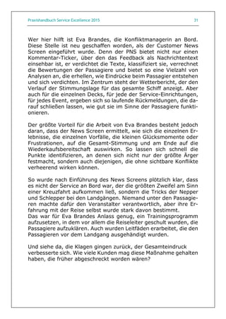 Praxishandbuch Service Excellence 2015 31
Wer hier hilft ist Eva Brandes, die Konfliktmanagerin an Bord.
Diese Stelle ist neu geschaffen worden, als der Customer News
Screen eingeführt wurde. Denn der PNS bietet nicht nur einen
Kommentar-Ticker, über den das Feedback als Nachrichtentext
einsehbar ist, er verdichtet die Texte, klassifiziert sie, verrechnet
die Bewertungen der Passagiere und bietet so eine Vielzahl von
Analysen an, die erhellen, wie Eindrücke beim Passagier entstehen
und sich verdichten. Im Zentrum steht der Wetterbericht, der den
Verlauf der Stimmungslage für das gesamte Schiff anzeigt. Aber
auch für die einzelnen Decks, für jede der Service-Einrichtungen,
für jedes Event, ergeben sich so laufende Rückmeldungen, die da-
rauf schließen lassen, wie gut sie im Sinne der Passagiere funkti-
onieren.
Der größte Vorteil für die Arbeit von Eva Brandes besteht jedoch
daran, dass der News Screen ermittelt, wie sich die einzelnen Er-
lebnisse, die einzelnen Vorfälle, die kleinen Glücksmomente oder
Frustrationen, auf die Gesamt-Stimmung und am Ende auf die
Wiederkaufsbereitschaft auswirken. So lassen sich schnell die
Punkte identifizieren, an denen sich nicht nur der größte Ärger
festmacht, sondern auch diejenigen, die ohne sichtbare Konflikte
verheerend wirken können.
So wurde nach Einführung des News Screens plötzlich klar, dass
es nicht der Service an Bord war, der die größten Zweifel am Sinn
einer Kreuzfahrt aufkommen ließ, sondern die Tricks der Nepper
und Schlepper bei den Landgängen. Niemand unter den Passagie-
ren machte dafür den Veranstalter verantwortlich, aber ihre Er-
fahrung mit der Reise selbst wurde stark davon bestimmt.
Das war für Eva Brandes Anlass genug, ein Trainingsprogramm
aufzusetzen, in dem vor allem die Reiseleiter geschult wurden, die
Passagiere aufzuklären. Auch wurden Leitfäden erarbeitet, die den
Passagieren vor dem Landgang ausgehändigt wurden.
Und siehe da, die Klagen gingen zurück, der Gesamteindruck
verbesserte sich. Wie viele Kunden mag diese Maßnahme gehalten
haben, die früher abgeschreckt worden wären?
 