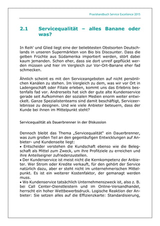 Praxishandbuch Service Excellence 2015
2.1 Servicequalität – alles Banane oder
was?
In Reih‘ und Glied liegt eine der beliebtesten Obstsorten Deutsch-
lands in unseren Supermärkten von Bio bis Discounter. Dass die
gelben Früchte aus Südamerika importiert werden, stört dabei
kaum jemanden. Schon eher, dass sie dort unreif gepflückt wer-
den müssen und hier im Vergleich zur Vor-Ort-Banane eher fad
schmecken.
Ähnlich scheint es mit den Serviceangeboten auf nicht persönli-
chen Kanälen zu stehen. Im Vergleich zu dem, was wir vor Ort in
Ladengeschäft oder Filiale erleben, kommt uns das Erlebnis bes-
tenfalls fad vor. Andrerseits hat sich der gute alte Kundenservice
gerade seit Aufkommen der sozialen Medien enorm weiter entwi-
ckelt. Ganze Spezialistenteams sind damit beschäftigt, Serviceer-
lebnisse zu designen. Und wie viele Anbieter beteuern, dass der
Kunde bei ihnen im Mittelpunkt steht?
Servicequalität als Dauerbrenner in der Diskussion
Dennoch bleibt das Thema „Servicequalität“ ein Dauerbrenner,
was zum großen Teil an den gegenläufigen Entwicklungen auf An-
bieter- und Kundenseite liegt:
 Entscheider verstehen die Kundschaft ebenso wie die Beleg-
schaft als Mittel zum Zweck, um ihre Profitziele zu erreichen und
ihre Anteilseigner zufriedenzustellen.
 Der Kundenservice ist meist nicht die Kernkompetenz der Anbie-
ter. Wer Strom oder Kredite verkauft, für den gehört der Service
natürlich dazu, aber er steht nicht im unternehmerischen Mittel-
punkt. Es ist ein weiterer Kostenfaktor, der gemanagt werden
muss.
 Wo Kundenservice tatsächlich Unternehmenszweck ist, also z. B.
bei Call Center-Dienstleistern und im Online-Versandhandel,
herrscht ein hoher Wettbewerbsdruck. Logische Reaktion der An-
bieter: Sie setzen alles auf die Effizienzkarte: Standardisierung,
 