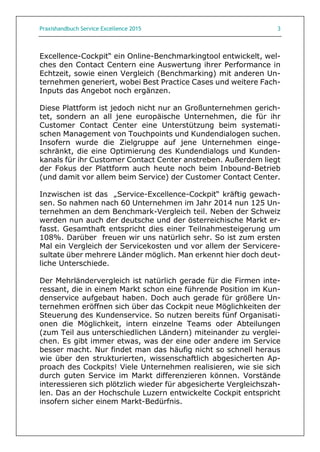 Praxishandbuch Service Excellence 2015 3
Excellence-Cockpit“ ein Online-Benchmarkingtool entwickelt, wel-
ches den Contact Centern eine Auswertung ihrer Performance in
Echtzeit, sowie einen Vergleich (Benchmarking) mit anderen Un-
ternehmen generiert, wobei Best Practice Cases und weitere Fach-
Inputs das Angebot noch ergänzen.
Diese Plattform ist jedoch nicht nur an Großunternehmen gerich-
tet, sondern an all jene europäische Unternehmen, die für ihr
Customer Contact Center eine Unterstützung beim systemati-
schen Management von Touchpoints und Kundendialogen suchen.
Insofern wurde die Zielgruppe auf jene Unternehmen einge-
schränkt, die eine Optimierung des Kundendialogs und Kunden-
kanals für ihr Customer Contact Center anstreben. Außerdem liegt
der Fokus der Plattform auch heute noch beim Inbound-Betrieb
(und damit vor allem beim Service) der Customer Contact Center.
Inzwischen ist das „Service-Excellence-Cockpit“ kräftig gewach-
sen. So nahmen nach 60 Unternehmen im Jahr 2014 nun 125 Un-
ternehmen an dem Benchmark-Vergleich teil. Neben der Schweiz
werden nun auch der deutsche und der österreichische Markt er-
fasst. Gesamthaft entspricht dies einer Teilnahmesteigerung um
108%. Darüber freuen wir uns natürlich sehr. So ist zum ersten
Mal ein Vergleich der Servicekosten und vor allem der Servicere-
sultate über mehrere Länder möglich. Man erkennt hier doch deut-
liche Unterschiede.
Der Mehrländervergleich ist natürlich gerade für die Firmen inte-
ressant, die in einem Markt schon eine führende Position im Kun-
denservice aufgebaut haben. Doch auch gerade für größere Un-
ternehmen eröffnen sich über das Cockpit neue Möglichkeiten der
Steuerung des Kundenservice. So nutzen bereits fünf Organisati-
onen die Möglichkeit, intern einzelne Teams oder Abteilungen
(zum Teil aus unterschiedlichen Ländern) miteinander zu verglei-
chen. Es gibt immer etwas, was der eine oder andere im Service
besser macht. Nur findet man das häufig nicht so schnell heraus
wie über den strukturierten, wissenschaftlich abgesicherten Ap-
proach des Cockpits! Viele Unternehmen realisieren, wie sie sich
durch guten Service im Markt differenzieren können. Vorstände
interessieren sich plötzlich wieder für abgesicherte Vergleichszah-
len. Das an der Hochschule Luzern entwickelte Cockpit entspricht
insofern sicher einem Markt-Bedürfnis.
 