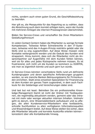Praxishandbuch Service Excellence 2015 39
nichts, sondern auch einen guten Grund, die Geschäftsbeziehung
zu beenden.
Hier gilt es, die Messpunkte für das Reporting so zu wählen, dass
die Abrechnung auch dann korrekt erfolgen kann, wenn der Kunde
mit mehreren Anliegen die internen Prozessgrenzen überschreitet.
Bilden Sie Service-Crews und verschaffen Sie Ihren Mitarbeitern
Gestaltungsfreiraum
In vielen Contact Centern haben die Mitarbeiter zu wenige formale
Kompetenzen. Teilweise fehlen Schreibrechte in den IT-Syste-
men, teilweise wird das 4-Augen-Prinzip restriktiv gelebt oder die
Skills sind zu eng zugeschnitten. Auf diese Weise müssen viele
Kontakte weitergereicht werden und die Geduld des Kunden wird
strapaziert. Hinzu kommt, dass sich die Mitarbeiter nicht als An-
sprechpartner auf Augenhöhe mit dem Kunden fühlen können,
weil sie für alles und jedes Rücksprache nehmen müssen. Es ist
frustrierend, sich nicht um die Kunden so kümmern zu DÜRFEN,
wie man es eigentlich könnte und auch gern tun würde.
In Service-Crews könnten verschiedene Skills rund um definierte
Kundengruppen und deren spezifische Anforderungen gruppiert
werden, so wie manche Banken Betreuungsteams für Firmenkun-
den einrichten. Statt eines einzelnen Spezialisten für Finanzierung
ist dem Kunden ein ganzes Team zugeordnet, in dem auch Fach-
leute für die Geldanlage und Versicherungen dabei sind.
Und last but not least: Betreiben Sie ein professionelles Know-
ledge-Management Damit ist nicht der Ordner mit Textbaustei-
nen, die regelmäßig aktualisiert werden, gemeint oder das Intra-
net mit mehr oder weniger aktuellen internen Inhalten. Vielmehr
geht es darum, eine Wissensdatenbank aufzubauen und zu pfle-
gen, die allen Kundenservice-Mitarbeitern eine textbasierte,
schnelle Suchfunktion zu allen verfügbaren Informationsquellen
und Wissensträgern bietet. Auf diese Weise stellen Sie sicher, dass
alle Mitarbeiter aktuelle und korrekte Auskünfte erteilen können -
konsistent über alle Kontaktkanäle hinweg.
 