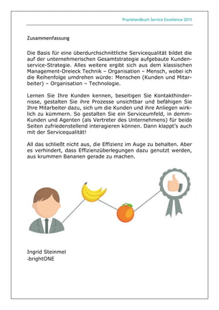 Praxishandbuch Service Excellence 2015
Zusammenfassung
Die Basis für eine überdurchschnittliche Servicequalität bildet die
auf der unternehmerischen Gesamtstrategie aufgebaute Kunden-
service-Strategie. Alles weitere ergibt sich aus dem klassischen
Management-Dreieck Technik – Organisation – Mensch, wobei ich
die Reihenfolge umdrehen würde: Menschen (Kunden und Mitar-
beiter) – Organisation – Technologie.
Lernen Sie Ihre Kunden kennen, beseitigen Sie Kontakthinder-
nisse, gestalten Sie ihre Prozesse unsichtbar und befähigen Sie
Ihre Mitarbeiter dazu, sich um die Kunden und ihre Anliegen wirk-
lich zu kümmern. So gestalten Sie ein Serviceumfeld, in demm-
Kunden und Agenten (als Vertreter des Unternehmens) für beide
Seiten zufriedenstellend interagieren können. Dann klappt’s auch
mit der Servicequalität!
All das schließt nicht aus, die Effizienz im Auge zu behalten. Aber
es verhindert, dass Effizienzüberlegungen dazu genutzt werden,
aus krummen Bananen gerade zu machen.
Ingrid Steinmel
-brightONE
 