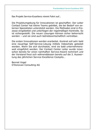 Praxishandbuch Service Excellence 2015
Das Projekt Service-Exzellenz nimmt Fahrt auf…
Die Projektumgebung für Innovationen ist geschaffen: Der Leiter
Contact Center hat kleine Teams gebildet, die bei Bedarf von ex-
ternen Spezialisten unterstützt werden. Die Methoden sind in Pro-
zesse eingebettet und unterliegen der regelmäßigen Kontrolle. So
ist sichergestellt: Die neuen Lösungen können sicher beherrscht
werden – und sie sind auch betriebswirtschaftlich vertretbar.
Die ersten Innovationen werden erarbeitet. Konkret soll sehr bald
eine neuartige Self-Service-Lösung mittels Videochats getestet
werden. Wenn Sie sich durchsetzt, wird sie bald unternehmens-
weit eingeführt werden. Der Contact Center Leiter wurde inzwi-
schen bereits für einen namhaften Service-Award nominiert und
der Vorstand freut sich währenddessen bereits auf die 3. Auswer-
tung des jährlichen Service Excellence Cockpits…
Bennet Vogel
O’Donovan Consulting AG
 