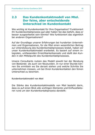 Praxishandbuch Service Excellence 2015 45
2.3 Das Kundenkontaktmodell von Mtel.
Der feine, aber entscheidende
Unterschied im Kundenkontakt
Wie wichtig ist Kundenkontakt für Ihre Organisation? Funktioniert
Ihr Kundenkontaktprozess gut oder haben Sie das Gefühl, dass er
besser ausgearbeitet sein könnte? Wie funktioniert das eigentlich
bei anderen Organisationen?
Auf der Grundlage unserer Erfahrungen bei hunderten Unterneh-
men und Organisationen, für die Mtel einen wesentlichen Beitrag
zur Unterstützung des Kundenkontaktprozesses leistet, haben wir
unser Kundenkontaktmodell erarbeitet. Es basiert auf einem in-
tegralen, umfassenden Erreichbarkeitsansatz und stellt den Kun-
den in den Mittelpunkt des Kundenkontaktprozesses.
Unsere Consultants nutzen das Modell sowohl bei der Beratung
von Bestands- als auch von Neukunden. In nur einer Stunde kön-
nen Sie ermitteln wo Sie derzeit stehen und welche Schritte Sie
unternehmen müssen, um bei Ihren Kundenkontakten den feinen
Unterschied zu bewirken.
Kundenkontaktmodell von Mtel
Die Stärke des Kundenkontaktmodells von Mtel besteht darin,
dass es auf einen Blick alle wichtigen Elemente und Einflussfakto-
ren rund um den Kundenkontaktprozess darstellt:
 
