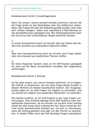Praxishandbuch Service Excellence 2015 47
Kontaktprozess Schritt 2: Grund/Gegenstand
Wenn Sie wissen, warum jemand Kontakt aufnimmt, können Sie
die Frage direkt an den Spezialisten oder den Selfservice weiter-
leiten. Bei Fragen die über die Webseite gestellt werden, kann dies
sehr einfach erfolgen, indem eine spezifische E-Mail-Adresse an
das Kontaktformular gekoppelt wird. Bei Telefongesprächen kann
der Grund auf drei verschiedenen Wegen bestimmt werden:
1.
In einem Auswahlmenü kann ein Anrufer über die Tasten des Ge-
räts eine Auswahl aus (relevanten) Optionen treffen.
2.
Über eine Spracherkennung kann ein Anrufer eine Frage stellen
oder eine Auswahl aus bestimmten Themen treffen.
3.
Ein Voice Response System, dass an Ihr ERP-System gekoppelt
ist, kann auf der Basis verschiedener Variablen den Gegenstand
vorhersagen.
Kontaktprozess Schritt 3: Routing
Da Sie jetzt wissen, wer warum Kontakt aufnimmt, ist im folgen-
den Schritt zu bestimmen, wie Sie diese Frage dieses Kunden in
diesem Moment am besten beantworten können. Der Ausgangs-
punkte dabei ist „so viele Fragen wie möglich zu vermeiden“ und
„so schnell wie möglich zum passenden Mitarbeiter“ zu verbinden.
Wie bereits erwähnt, ist ein IVR-System in der Lage Fragen vor-
herzusagen. Eine Echtzeit-Abfrage Ihres ERP-Systems kann bei-
spielsweise bestimmen, ob ein Anrufer vor kurzem einen Auftrag
erteilt hat oder heute einen Liefertermin hat. Dann nimmt der An-
rufer heute wahrscheinlich Kontakt auf, um sich zu informieren,
wann der Auftrag geliefert wird oder um den Termin zu verschie-
ben. In beiden Fällen kann das IVR derartige Fragen automatisch
 