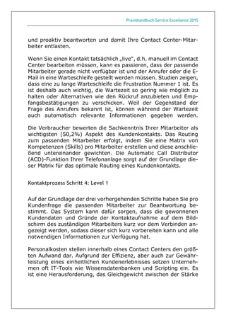 Praxishandbuch Service Excellence 2015
und proaktiv beantworten und damit Ihre Contact Center-Mitar-
beiter entlasten.
Wenn Sie einen Kontakt tatsächlich „live“, d.h. manuell im Contact
Center bearbeiten müssen, kann es passieren, dass der passende
Mitarbeiter gerade nicht verfügbar ist und der Anrufer oder die E-
Mail in eine Warteschleife gestellt werden müssen. Studien zeigen,
dass eine zu lange Warteschleife die Frustration Nummer 1 ist. Es
ist deshalb auch wichtig, die Wartezeit so gering wie möglich zu
halten oder Alternativen wie den Rückruf anzubieten und Emp-
fangsbestätigungen zu verschicken. Weil der Gegenstand der
Frage des Anrufers bekannt ist, können während der Wartezeit
auch automatisch relevante Informationen gegeben werden.
Die Verbraucher bewerten die Sachkenntnis Ihrer Mitarbeiter als
wichtigsten (50,2%) Aspekt des Kundenkontakts. Das Routing
zum passenden Mitarbeiter erfolgt, indem Sie eine Matrix von
Kompetenzen (Skills) pro Mitarbeiter erstellen und diese anschlie-
ßend untereinander gewichten. Die Automatic Call Distributor
(ACD)-Funktion Ihrer Telefonanlage sorgt auf der Grundlage die-
ser Matrix für das optimale Routing eines Kundenkontakts.
Kontaktprozess Schritt 4: Level 1
Auf der Grundlage der drei vorhergehenden Schritte haben Sie pro
Kundenfrage die passenden Mitarbeiter zur Beantwortung be-
stimmt. Das System kann dafür sorgen, dass die gewonnenen
Kundendaten und Gründe der Kontaktaufnahme auf dem Bild-
schirm des zuständigen Mitarbeiters kurz vor dem Verbinden an-
gezeigt werden, sodass dieser sich kurz vorbereiten kann und alle
notwendigen Informationen zur Verfügung hat.
Personalkosten stellen innerhalb eines Contact Centers den größ-
ten Aufwand dar. Aufgrund der Effizienz, aber auch zur Gewähr-
leistung eines einheitlichen Kundenerlebnisses setzen Unterneh-
men oft IT-Tools wie Wissensdatenbanken und Scripting ein. Es
ist eine Herausforderung, das Gleichgewicht zwischen der Stärke
 