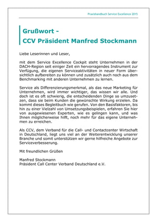 Praxishandbuch Service Excellence 2015
Liebe Leserinnen und Leser,
mit dem Service Excellence Cockpit steht Unternehmen in der
DACH-Region seit einiger Zeit ein hervorragendes Instrument zur
Verfügung, die eigenen Serviceaktivitäten in neuer Form über-
sichtlich aufbereiten zu können und zusätzlich auch noch aus dem
Benchmarking mit anderen Unternehmen zu lernen.
Service als Differenzierungsmerkmal, als das neue Marketing für
Unternehmen, wird immer wichtiger, das wissen wir alle. Und
doch ist es oft schwierig, die entscheidenden Dinge so umzuset-
zen, dass sie beim Kunden die gewünschte Wirkung erzielen. Da
kommt dieses Begleitbuch wie gerufen. Von den Basisfaktoren, bis
hin zu einer Vielzahl von Umsetzungsbeispielen, erfahren Sie hier
von ausgewiesenen Experten, wie es gelingen kann, und was
Ihnen möglicherweise hilft, noch mehr für das eigene Unterneh-
men zu erreichen.
Als CCV, dem Verband für die Call- und Contactcenter Wirtschaft
in Deutschland, liegt uns viel an der Weiterentwicklung unserer
Branche und somit unterstützen wir gerne hilfreiche Angebote zur
Serviceverbesserung.
Mit freundlichen Grüßen
Manfred Stockmann
Präsident Call Center Verband Deutschland e.V.
Grußwort -
CCV Präsident Manfred Stockmann
 