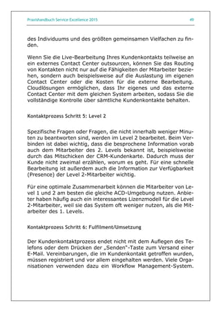 Praxishandbuch Service Excellence 2015 49
des Individuums und des größten gemeinsamen Vielfachen zu fin-
den.
Wenn Sie die Live-Bearbeitung Ihres Kundenkontakts teilweise an
ein externes Contact Center outsourcen, können Sie das Routing
von Kontakten nicht nur auf die Fähigkeiten der Mitarbeiter bezie-
hen, sondern auch beispielsweise auf die Auslastung im eigenen
Contact Center oder die Kosten für die externe Bearbeitung.
Cloudlösungen ermöglichen, dass Ihr eigenes und das externe
Contact Center mit dem gleichen System arbeiten, sodass Sie die
vollständige Kontrolle über sämtliche Kundenkontakte behalten.
Kontaktprozess Schritt 5: Level 2
Spezifische Fragen oder Fragen, die nicht innerhalb weniger Minu-
ten zu beantworten sind, werden im Level 2 bearbeitet. Beim Ver-
binden ist dabei wichtig, dass die besprochene Information vorab
auch dem Mitarbeiter des 2. Levels bekannt ist, beispielsweise
durch das Mitschicken der CRM-Kundenkarte. Dadurch muss der
Kunde nicht zweimal erzählen, worum es geht. Für eine schnelle
Bearbeitung ist außerdem auch die Information zur Verfügbarkeit
(Presence) der Level 2-Mitarbeiter wichtig.
Für eine optimale Zusammenarbeit können die Mitarbeiter von Le-
vel 1 und 2 am besten die gleiche ACD-Umgebung nutzen. Anbie-
ter haben häufig auch ein interessantes Lizenzmodell für die Level
2-Mitarbeiter, weil sie das System oft weniger nutzen, als die Mit-
arbeiter des 1. Levels.
Kontaktprozess Schritt 6: Fulfilment/Umsetzung
Der Kundenkontaktprozess endet nicht mit dem Auflegen des Te-
lefons oder dem Drücken der „Senden“-Taste zum Versand einer
E-Mail. Vereinbarungen, die im Kundenkontakt getroffen wurden,
müssen registriert und vor allem eingehalten werden. Viele Orga-
nisationen verwenden dazu ein Workflow Management-System.
 