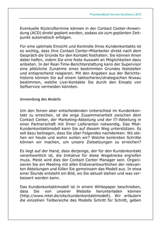 Praxishandbuch Service Excellence 2015
Eventuelle Rückruftermine können in der Contact Center-Anwen-
dung (ACD) direkt geplant werden, sodass sie zum geplanten Zeit-
punkt automatisch erfolgen.
Für eine optimale Einsicht und Kontrolle Ihres Kundenkontakts ist
es wichtig, dass Ihre Contact Center-Mitarbeiter direkt nach dem
Gespräch die Gründe für den Kontakt festhalten. Sie können ihnen
dabei helfen, indem Sie eine feste Auswahl an Möglichkeiten dazu
anbieten. In der Real-Time-Berichterstattung kann der Supervisor
eine plötzliche Zunahme eines bestimmten Grundes feststellen
und entsprechend reagieren. Mit den Angaben aus der Berichts-
historie können Sie auf einem taktischeren/strategischen Niveau
bestimmen, welche Live-Kontakte Sie durch den Einsatz von
Selfservice vermeiden könnten.
Anwendung des Modells
Um den feinen aber entscheidenden Unterschied im Kundenkon-
takt zu erreichen, ist die enge Zusammenarbeit zwischen dem
Contact Center, der Marketing-Abteilung und der IT-Abteilung in
einer Partnerschaft mit Ihren Lieferanten notwendig. Das Mtel-
Kundenkontaktmodell kann Sie auf diesem Weg unterstützen. Es
soll dazu beitragen, dass Sie über Folgendes nachdenken: Wo ste-
hen wir heute und wohin wollen wir? Welche konkreten Schritte
können wir machen, um unsere Zielsetzungen zu erreichen?
Es liegt auf der Hand, dass derjenige, der für den Kundenkontakt
verantwortlich ist, die Initiative für diese Wegstrecke ergreifen
muss. Meist wird dies der Contact Center Manager sein. Organi-
sieren Sie ein Meeting mit allen Endverantwortlichen der relevan-
ten Abteilungen und füllen Sie gemeinsam das Modell aus. In etwa
einer Stunde entsteht ein Bild, wo Sie aktuell stehen und was ver-
bessert werden kann.
Das Kundenkontaktmodell ist in einem Whitepaper beschrieben,
dass Sie von unserer Website herunterladen können
(http://www.mtel.de/site/kundenkontaktmodell). Wir erläutern
die einzelnen Teilbereiche des Modells Schritt für Schritt, geben
 