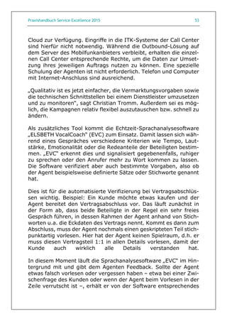 Praxishandbuch Service Excellence 2015 53
Cloud zur Verfügung. Eingriffe in die ITK-Systeme der Call Center
sind hierfür nicht notwendig. Während die Outbound-Lösung auf
dem Server des Mobilfunkanbieters verbleibt, erhalten die einzel-
nen Call Center entsprechende Rechte, um die Daten zur Umset-
zung ihres jeweiligen Auftrags nutzen zu können. Eine spezielle
Schulung der Agenten ist nicht erforderlich. Telefon und Computer
mit Internet-Anschluss sind ausreichend.
„Qualitativ ist es jetzt einfacher, die Vermarktungsvorgaben sowie
die technischen Schnittstellen bei einem Dienstleister umzusetzen
und zu monitoren“, sagt Christian Tromm. Außerdem sei es mög-
lich, die Kampagnen relativ flexibel auszutauschen bzw. schnell zu
ändern.
Als zusätzliches Tool kommt die Echtzeit-Sprachanalysesoftware
„ELSBETH VocalCoach“ (EVC) zum Einsatz. Damit lassen sich wäh-
rend eines Gespräches verschiedene Kriterien wie Tempo, Laut-
stärke, Emotionalität oder die Redeanteile der Beteiligten bestim-
men. „EVC“ erkennt dies und signalisiert gegebenenfalls, ruhiger
zu sprechen oder den Anrufer mehr zu Wort kommen zu lassen.
Die Software verifiziert aber auch bestimmte Vorgaben, also ob
der Agent beispielsweise definierte Sätze oder Stichworte genannt
hat.
Dies ist für die automatisierte Verifizierung bei Vertragsabschlüs-
sen wichtig. Beispiel: Ein Kunde möchte etwas kaufen und der
Agent bereitet den Vertragsabschluss vor. Das läuft zunächst in
der Form ab, dass beide Beteiligte in der Regel ein sehr freies
Gespräch führen, in dessen Rahmen der Agent anhand von Stich-
worten u.a. die Eckdaten des Vertrags nennt. Kommt es dann zum
Abschluss, muss der Agent nochmals einen geskripteten Teil stich-
punktartig vorlesen. Hier hat der Agent keinen Spielraum, d.h. er
muss diesen Vertragsteil 1:1 in allen Details vorlesen, damit der
Kunde auch wirklich alle Details verstanden hat.
In diesem Moment läuft die Sprachanalysesoftware „EVC“ im Hin-
tergrund mit und gibt dem Agenten Feedback. Sollte der Agent
etwas falsch vorlesen oder vergessen haben – etwa bei einer Zwi-
schenfrage des Kunden oder wenn der Agent beim Vorlesen in der
Zeile verrutscht ist –, erhält er von der Software entsprechendes
 
