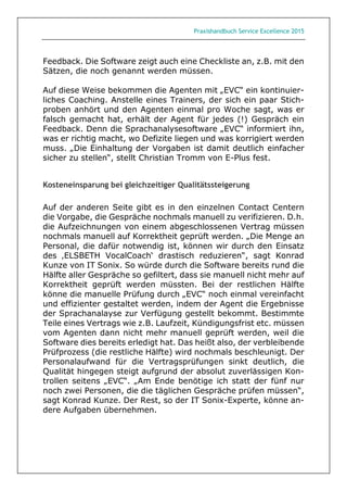 Praxishandbuch Service Excellence 2015
Feedback. Die Software zeigt auch eine Checkliste an, z.B. mit den
Sätzen, die noch genannt werden müssen.
Auf diese Weise bekommen die Agenten mit „EVC“ ein kontinuier-
liches Coaching. Anstelle eines Trainers, der sich ein paar Stich-
proben anhört und den Agenten einmal pro Woche sagt, was er
falsch gemacht hat, erhält der Agent für jedes (!) Gespräch ein
Feedback. Denn die Sprachanalysesoftware „EVC“ informiert ihn,
was er richtig macht, wo Defizite liegen und was korrigiert werden
muss. „Die Einhaltung der Vorgaben ist damit deutlich einfacher
sicher zu stellen“, stellt Christian Tromm von E-Plus fest.
Kosteneinsparung bei gleichzeitiger Qualitätssteigerung
Auf der anderen Seite gibt es in den einzelnen Contact Centern
die Vorgabe, die Gespräche nochmals manuell zu verifizieren. D.h.
die Aufzeichnungen von einem abgeschlossenen Vertrag müssen
nochmals manuell auf Korrektheit geprüft werden. „Die Menge an
Personal, die dafür notwendig ist, können wir durch den Einsatz
des ‚ELSBETH VocalCoach‘ drastisch reduzieren“, sagt Konrad
Kunze von IT Sonix. So würde durch die Software bereits rund die
Hälfte aller Gespräche so gefiltert, dass sie manuell nicht mehr auf
Korrektheit geprüft werden müssten. Bei der restlichen Hälfte
könne die manuelle Prüfung durch „EVC“ noch einmal vereinfacht
und effizienter gestaltet werden, indem der Agent die Ergebnisse
der Sprachanalayse zur Verfügung gestellt bekommt. Bestimmte
Teile eines Vertrags wie z.B. Laufzeit, Kündigungsfrist etc. müssen
vom Agenten dann nicht mehr manuell geprüft werden, weil die
Software dies bereits erledigt hat. Das heißt also, der verbleibende
Prüfprozess (die restliche Hälfte) wird nochmals beschleunigt. Der
Personalaufwand für die Vertragsprüfungen sinkt deutlich, die
Qualität hingegen steigt aufgrund der absolut zuverlässigen Kon-
trollen seitens „EVC“. „Am Ende benötige ich statt der fünf nur
noch zwei Personen, die die täglichen Gespräche prüfen müssen“,
sagt Konrad Kunze. Der Rest, so der IT Sonix-Experte, könne an-
dere Aufgaben übernehmen.
 