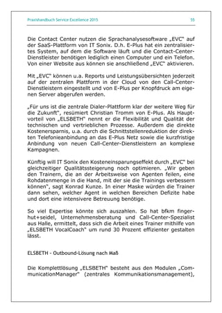Praxishandbuch Service Excellence 2015 55
Die Contact Center nutzen die Sprachanalysesoftware „EVC“ auf
der SaaS-Plattform von IT Sonix. D.h. E-Plus hat ein zentralisier-
tes System, auf dem die Software läuft und die Contact-Center-
Dienstleister benötigen lediglich einen Computer und ein Telefon.
Von einer Website aus können sie anschließend „EVC“ aktivieren.
Mit „EVC“ können u.a. Reports und Leistungsübersichten jederzeit
auf der zentralen Plattform in der Cloud von den Call-Center-
Dienstleistern eingestellt und von E-Plus per Knopfdruck am eige-
nen Server abgerufen werden.
„Für uns ist die zentrale Dialer-Plattform klar der weitere Weg für
die Zukunft“, resümiert Christian Tromm von E-Plus. Als Haupt-
vorteil von „ELSBETH“ nennt er die Flexibilität und Qualität der
technischen und vertrieblichen Prozesse. Außerdem die direkte
Kostenersparnis, u.a. durch die Schnittstellenreduktion der direk-
ten Telefonieanbindung an das E-Plus Netz sowie die kurzfristige
Anbindung von neuen Call-Center-Dienstleistern an komplexe
Kampagnen.
Künftig will IT Sonix den Kosteneinsparungseffekt durch „EVC“ bei
gleichzeitiger Qualitätssteigerung noch optimieren. „Wir geben
den Trainern, die an der Arbeitsweise von Agenten feilen, eine
Rohdatenmenge in die Hand, mit der sie die Trainings verbessern
können“, sagt Konrad Kunze. In einer Maske würden die Trainer
dann sehen, welcher Agent in welchen Bereichen Defizite habe
und dort eine intensivere Betreuung benötige.
So viel Expertise könnte sich auszahlen. So hat bfkm finger-
hut+seidel, Unternehmensberatung und Call-Center-Spezialist
aus Halle, ermittelt, dass sich die Arbeit eines Trainer mithilfe von
„ELSBETH VocalCoach“ um rund 30 Prozent effizienter gestalten
lässt.
ELSBETH – Outbound-Lösung nach Maß
Die Komplettlösung „ELSBETH“ besteht aus den Modulen „Com-
municationManager“ (zentrales Kommunikationsmanagement),
 