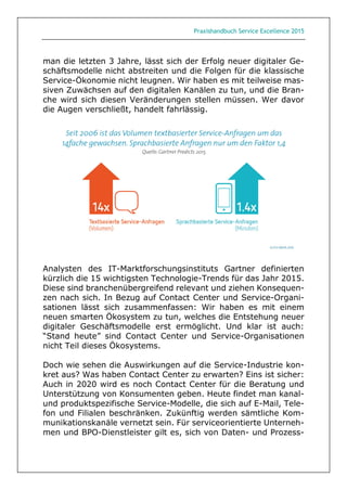 Praxishandbuch Service Excellence 2015
man die letzten 3 Jahre, lässt sich der Erfolg neuer digitaler Ge-
schäftsmodelle nicht abstreiten und die Folgen für die klassische
Service-Ökonomie nicht leugnen. Wir haben es mit teilweise mas-
siven Zuwächsen auf den digitalen Kanälen zu tun, und die Bran-
che wird sich diesen Veränderungen stellen müssen. Wer davor
die Augen verschließt, handelt fahrlässig.
Analysten des IT-Marktforschungsinstituts Gartner definierten
kürzlich die 15 wichtigsten Technologie-Trends für das Jahr 2015.
Diese sind branchenübergreifend relevant und ziehen Konsequen-
zen nach sich. In Bezug auf Contact Center und Service-Organi-
sationen lässt sich zusammenfassen: Wir haben es mit einem
neuen smarten Ökosystem zu tun, welches die Entstehung neuer
digitaler Geschäftsmodelle erst ermöglicht. Und klar ist auch:
“Stand heute” sind Contact Center und Service-Organisationen
nicht Teil dieses Ökosystems.
Doch wie sehen die Auswirkungen auf die Service-Industrie kon-
kret aus? Was haben Contact Center zu erwarten? Eins ist sicher:
Auch in 2020 wird es noch Contact Center für die Beratung und
Unterstützung von Konsumenten geben. Heute findet man kanal-
und produktspezifische Service-Modelle, die sich auf E-Mail, Tele-
fon und Filialen beschränken. Zukünftig werden sämtliche Kom-
munikationskanäle vernetzt sein. Für serviceorientierte Unterneh-
men und BPO-Dienstleister gilt es, sich von Daten- und Prozess-
 