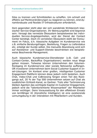 Praxishandbuch Service Excellence 2015 59
Silos zu trennen und Schnittstellen zu schaffen. Um schnell und
effektiv auf Marktveränderungen zu reagieren zu können, sind dy-
namikrobuste und flexible IT-Infrastrukturen erforderlich.
Dem gegenüber steht aber der sich wandelnde Wirkbereich klas-
sischer Service-Organisationen. Ihr Betreuungsfeld wird begrenzt
sein: Versagt das vernetzte Ökosystem beispielsweise bei indivi-
duellen Service-Angelegenheiten, wird der Dienst der Contact
Center benötigt. Doch im vernetzten Ökosystem steht der Konsu-
ment im Fokus, d.h. klassische Aufgaben im Kundenservice wie
z.B. einfache Beratungsfragen, Bestellung, Fragen zu Lieferstatus
etc. erledigt der Kunde selbst. Die manuelle Abwicklung wird sich
auf Assistance- und Support-Dienste beschränken wie beispiels-
weise Beschwerde Management.
Auch klassische Kundenservice-Dienstleister (z.B. Call- und
Contact-Center, Backoffice Organisationen) werden neue Wege
gehen müssen. Teilweise können Unternehmen den Volumen-
Rückgang im Kundenservice über soziale Netzwerke auffangen.
Oft investieren Unternehmen beim Social Customer Support in In-
sel-Lösungen. Im Kontext einer großen, intelligenten Customer
Engagement Plattform können diese jedoch nicht bestehen. Auch
Chat, Video-Chat und CoBrowsing fangen einen Teil des Rück-
gangs auf, 20 % der Top 500 Unternehmen setzen auf Chat als
zusätzlichen Echtzeit-Kanal, so Gartner. Trotz aller Technisierung
bleiben Agenten das wichtigste Kapital im Customer Engagement,
jedoch wird die “talentorientierte Wissensarbeit” der Mitarbeiter
immer wichtiger. Denn Voraussetzung für den effektiven Einsatz
von lernfähiger KI (Künstliche Intelligenz) ist eine existierende
Lernumgebung in der Interaktion mit Mitarbeitern und Kunden.
 