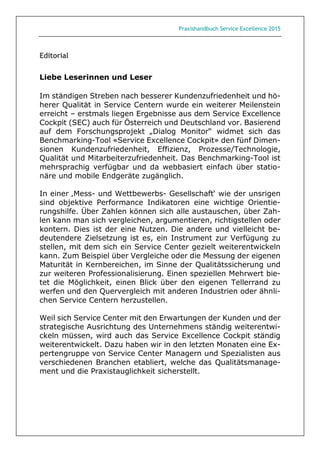 Praxishandbuch Service Excellence 2015
Editorial
Liebe Leserinnen und Leser
Im ständigen Streben nach besserer Kundenzufriedenheit und hö-
herer Qualität in Service Centern wurde ein weiterer Meilenstein
erreicht – erstmals liegen Ergebnisse aus dem Service Excellence
Cockpit (SEC) auch für Österreich und Deutschland vor. Basierend
auf dem Forschungsprojekt „Dialog Monitor“ widmet sich das
Benchmarking-Tool «Service Excellence Cockpit» den fünf Dimen-
sionen Kundenzufriedenheit, Effizienz, Prozesse/Technologie,
Qualität und Mitarbeiterzufriedenheit. Das Benchmarking-Tool ist
mehrsprachig verfügbar und da webbasiert einfach über statio-
näre und mobile Endgeräte zugänglich.
In einer ‚Mess- und Wettbewerbs- Gesellschaft‘ wie der unsrigen
sind objektive Performance Indikatoren eine wichtige Orientie-
rungshilfe. Über Zahlen können sich alle austauschen, über Zah-
len kann man sich vergleichen, argumentieren, richtigstellen oder
kontern. Dies ist der eine Nutzen. Die andere und vielleicht be-
deutendere Zielsetzung ist es, ein Instrument zur Verfügung zu
stellen, mit dem sich ein Service Center gezielt weiterentwickeln
kann. Zum Beispiel über Vergleiche oder die Messung der eigenen
Maturität in Kernbereichen, im Sinne der Qualitätssicherung und
zur weiteren Professionalisierung. Einen speziellen Mehrwert bie-
tet die Möglichkeit, einen Blick über den eigenen Tellerrand zu
werfen und den Quervergleich mit anderen Industrien oder ähnli-
chen Service Centern herzustellen.
Weil sich Service Center mit den Erwartungen der Kunden und der
strategische Ausrichtung des Unternehmens ständig weiterentwi-
ckeln müssen, wird auch das Service Excellence Cockpit ständig
weiterentwickelt. Dazu haben wir in den letzten Monaten eine Ex-
pertengruppe von Service Center Managern und Spezialisten aus
verschiedenen Branchen etabliert, welche das Qualitätsmanage-
ment und die Praxistauglichkeit sicherstellt.
 