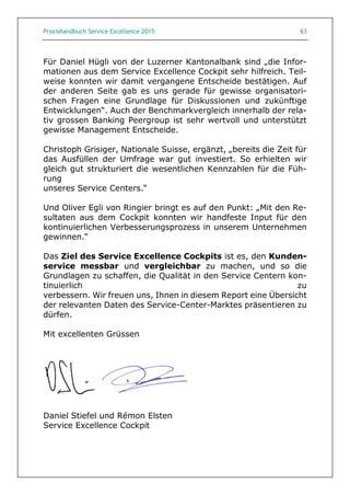 Praxishandbuch Service Excellence 2015 63
Für Daniel Hügli von der Luzerner Kantonalbank sind „die Infor-
mationen aus dem Service Excellence Cockpit sehr hilfreich. Teil-
weise konnten wir damit vergangene Entscheide bestätigen. Auf
der anderen Seite gab es uns gerade für gewisse organisatori-
schen Fragen eine Grundlage für Diskussionen und zukünftige
Entwicklungen“. Auch der Benchmarkvergleich innerhalb der rela-
tiv grossen Banking Peergroup ist sehr wertvoll und unterstützt
gewisse Management Entscheide.
Christoph Grisiger, Nationale Suisse, ergänzt, „bereits die Zeit für
das Ausfüllen der Umfrage war gut investiert. So erhielten wir
gleich gut strukturiert die wesentlichen Kennzahlen für die Füh-
rung
unseres Service Centers.“
Und Oliver Egli von Ringier bringt es auf den Punkt: „Mit den Re-
sultaten aus dem Cockpit konnten wir handfeste Input für den
kontinuierlichen Verbesserungsprozess in unserem Unternehmen
gewinnen.“
Das Ziel des Service Excellence Cockpits ist es, den Kunden-
service messbar und vergleichbar zu machen, und so die
Grundlagen zu schaffen, die Qualität in den Service Centern kon-
tinuierlich zu
verbessern. Wir freuen uns, Ihnen in diesem Report eine Übersicht
der relevanten Daten des Service-Center-Marktes präsentieren zu
dürfen.
Mit excellenten Grüssen
Daniel Stiefel und Rémon Elsten
Service Excellence Cockpit
 