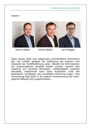 Praxishandbuch Service Excellence 2015
Autoren
Rémon Elsten Daniel Stiefel Cyril Mugglin
Diese Studie stellt eine allgemeine unverbindliche Information
dar. Die Inhalte spiegeln die Auffassung der Autoren zum
Zeitpunkt der Veröffentlichung wider. Obwohl die Informationen
mit grösstmöglicher Sorgfalt erstellt wurden, besteht kein
Anspruch auf sachliche Richtigkeit, Vollständigkeit und/oder
Aktualität, insbesondre kann diese Publikation nicht den
besonderen Umständen des Einzelfalles Rechnung tragen. Eine
Verwendung liegt daher in der eigenen Verantwortung der Leser.
jegliche Haftung wird ausgeschlossen.
 