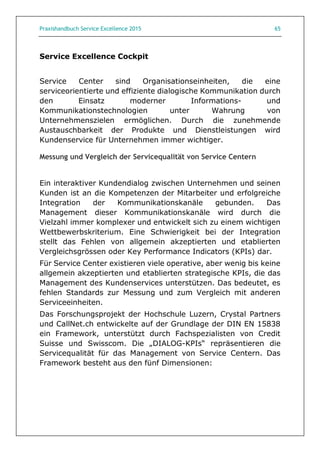 Praxishandbuch Service Excellence 2015 65
Service Excellence Cockpit
Service Center sind Organisationseinheiten, die eine
serviceorientierte und effiziente dialogische Kommunikation durch
den Einsatz moderner Informations- und
Kommunikationstechnologien unter Wahrung von
Unternehmenszielen ermöglichen. Durch die zunehmende
Austauschbarkeit der Produkte und Dienstleistungen wird
Kundenservice für Unternehmen immer wichtiger.
Messung und Vergleich der Servicequalität von Service Centern
Ein interaktiver Kundendialog zwischen Unternehmen und seinen
Kunden ist an die Kompetenzen der Mitarbeiter und erfolgreiche
Integration der Kommunikationskanäle gebunden. Das
Management dieser Kommunikationskanäle wird durch die
Vielzahl immer komplexer und entwickelt sich zu einem wichtigen
Wettbewerbskriterium. Eine Schwierigkeit bei der Integration
stellt das Fehlen von allgemein akzeptierten und etablierten
Vergleichsgrössen oder Key Performance Indicators (KPIs) dar.
Für Service Center existieren viele operative, aber wenig bis keine
allgemein akzeptierten und etablierten strategische KPIs, die das
Management des Kundenservices unterstützen. Das bedeutet, es
fehlen Standards zur Messung und zum Vergleich mit anderen
Serviceeinheiten.
Das Forschungsprojekt der Hochschule Luzern, Crystal Partners
und CallNet.ch entwickelte auf der Grundlage der DIN EN 15838
ein Framework, unterstützt durch Fachspezialisten von Credit
Suisse und Swisscom. Die „DIALOG-KPIs“ repräsentieren die
Servicequalität für das Management von Service Centern. Das
Framework besteht aus den fünf Dimensionen:
 