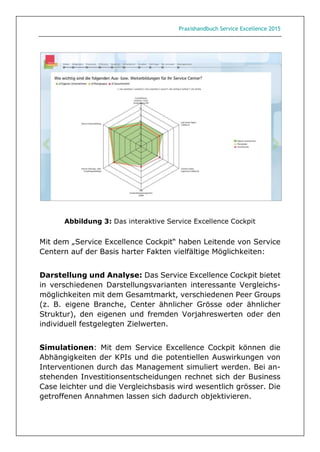 Praxishandbuch Service Excellence 2015
Abbildung 3: Das interaktive Service Excellence Cockpit
Mit dem „Service Excellence Cockpit“ haben Leitende von Service
Centern auf der Basis harter Fakten vielfältige Möglichkeiten:
Darstellung und Analyse: Das Service Excellence Cockpit bietet
in verschiedenen Darstellungsvarianten interessante Vergleichs-
möglichkeiten mit dem Gesamtmarkt, verschiedenen Peer Groups
(z. B. eigene Branche, Center ähnlicher Grösse oder ähnlicher
Struktur), den eigenen und fremden Vorjahreswerten oder den
individuell festgelegten Zielwerten.
Simulationen: Mit dem Service Excellence Cockpit können die
Abhängigkeiten der KPIs und die potentiellen Auswirkungen von
Interventionen durch das Management simuliert werden. Bei an-
stehenden Investitionsentscheidungen rechnet sich der Business
Case leichter und die Vergleichsbasis wird wesentlich grösser. Die
getroffenen Annahmen lassen sich dadurch objektivieren.
 