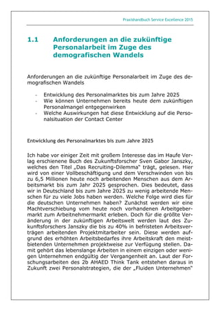 Praxishandbuch Service Excellence 2015
1.1 Anforderungen an die zukünftige
Personalarbeit im Zuge des
demografischen Wandels
Anforderungen an die zukünftige Personalarbeit im Zuge des de-
mografischen Wandels
- Entwicklung des Personalmarktes bis zum Jahre 2025
- Wie können Unternehmen bereits heute dem zukünftigen
Personalmangel entgegenwirken
- Welche Auswirkungen hat diese Entwicklung auf die Perso-
nalsituation der Contact Center
Entwicklung des Personalmarktes bis zum Jahre 2025
Ich habe vor einiger Zeit mit großem Interesse das im Haufe Ver-
lag erschienene Buch des Zukunftsforscher Sven Gabor Janszky,
welches den Titel „Das Recruiting-Dilemma“ trägt, gelesen. Hier
wird von einer Vollbeschäftigung und dem Verschwinden von bis
zu 6,5 Millionen heute noch arbeitenden Menschen aus dem Ar-
beitsmarkt bis zum Jahr 2025 gesprochen. Dies bedeutet, dass
wir in Deutschland bis zum Jahre 2025 zu wenig arbeitende Men-
schen für zu viele Jobs haben werden. Welche Folge wird dies für
die deutschen Unternehmen haben? Zunächst werden wir eine
Machtverschiebung vom heute noch vorhandenen Arbeitgeber-
markt zum Arbeitnehmermarkt erleben. Doch für die größte Ver-
änderung in der zukünftigen Arbeitswelt werden laut des Zu-
kunftsforschers Janszky die bis zu 40% in befristeten Arbeitsver-
trägen arbeitenden Projektmitarbeiter sein. Diese werden auf-
grund des erhöhten Arbeitsbedarfes ihre Arbeitskraft den meist-
bietenden Unternehmen projektweise zur Verfügung stellen. Da-
mit gehört das lebenslange Arbeiten in einem einzigen oder weni-
gen Unternehmen endgültig der Vergangenheit an. Laut der For-
schungsarbeiten des 2b AHAED Think Tank entstehen daraus in
Zukunft zwei Personalstrategien, die der „Fluiden Unternehmen“
 