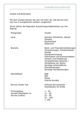 Praxishandbuch Service Excellence 2015
Cockpit und Marktreport
Mit dem Cockpit können Sie sich mit mehr als 120 Service Cen-
tern aus 5 europäischen Ländern vergleichen.
Ihnen stehen die folgenden Auswertungsmöglichkeiten zur Ver-
fügung:
Peergruppe Cluster
Land Gemäss Teilnehmer, aktuell
Schweiz
Deutschland
Österreich
Branche Bank- und Finanzdienstleistungen
Versicherungen, Krankenkassen
Handel
Energieversorgung
Information und Kommunikation
Verkehr und Postdienste
Verarbeitendes Gewerbe /
Herstellung von Waren
Sonstige wirtschaftliche
Dienstleistungen
Sonstige Dienstleistungen
Geschäftsart B2B
B2C
Mixed
Interne Kunden
Service Center Typ Inhouse Servicecenter
Dienstleister für Dritte
Firmengrösse 1 - 10
(Anzahl Mitarbeiter im 11 - 20
Service Center) 21 - 50
51 - 100
> 100
 