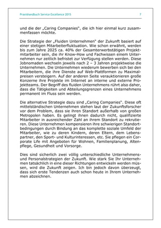 Praxishandbuch Service Excellence 2015 7
und die der „Caring Companies“, die ich hier einmal kurz zusam-
menfassen möchte.
Die Strategie der „Fluiden Unternehmen“ der Zukunft basiert auf
einer stetigen Mitarbeiterfluktuation. Wie schon erwähnt, werden
bis zum Jahre 2025 ca. 40% der Gesamterwerbstätigen Projekt-
mitarbeiter sein, die ihr Know-How und Fachwissen einem Unter-
nehmen nur zeitlich befristet zur Verfügung stellen werden. Diese
Jobnomaden wechseln jeweils nach 2 – 3 Jahren projektweise die
Unternehmen. Die Unternehmen wiederum bewerben sich bei den
Mitarbeitern, die ihre Dienste auf Web-Plattformen zu Maximal-
preisen versteigern. Auf der anderen Seite verauktionieren große
Konzerne ihre Projekte im Internet an interne und externe Pro-
jektteams. Der Begriff des fluiden Unternehmens rührt also daher,
dass die Tätigkeiten und Abteilungsgrenzen eines Unternehmens
permanent im Fluss sein werden.
Die alternative Strategie dazu sind „Caring Companies“. Diese oft
mittelständischen Unternehmen stehen laut der Zukunftsforscher
vor dem Problem, dass sie ihren Standort außerhalb von großen
Metropolen haben. Es gelingt ihnen dadurch nicht, qualifizierte
Mitarbeiter in ausreichender Zahl an ihrem Standort zu rekrutie-
ren. Diese Unternehmen kompensieren ihre schwierigen Standort-
bedingungen durch Bindung an das komplette soziale Umfeld der
Mitarbeiter, wie zu deren Kindern, deren Eltern, dem Lebens-
partner, den Sport- und Kulturinteressen, etc. Sie pflegen ein Cor-
porate Life mit Angeboten für Wohnen, Familienplanung, Alten-
pflege, Gesundheit und Vorsorge.
Dies sind sicherlich zwei völlig unterschiedliche Unternehmens-
und Personalstrategien der Zukunft. Wie stark Sie Ihr Unterneh-
men tatsächlich in eine dieser Richtungen entwickeln werden müs-
sen, wird die Zukunft zeigen. Ich bin jedoch davon überzeugt,
dass sich erste Tendenzen auch schon heute in Ihrem Unterneh-
men abzeichnen.
 