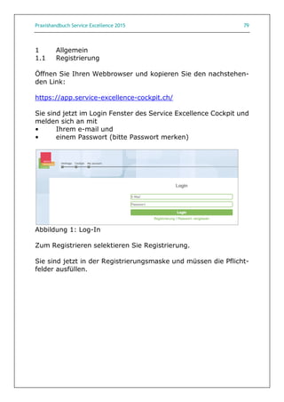 Praxishandbuch Service Excellence 2015 79
1 Allgemein
1.1 Registrierung
Öffnen Sie Ihren Webbrowser und kopieren Sie den nachstehen-
den Link:
https://app.service-excellence-cockpit.ch/
Sie sind jetzt im Login Fenster des Service Excellence Cockpit und
melden sich an mit
• Ihrem e-mail und
• einem Passwort (bitte Passwort merken)
Abbildung 1: Log-In
Zum Registrieren selektieren Sie Registrierung.
Sie sind jetzt in der Registrierungsmaske und müssen die Pflicht-
felder ausfüllen.
 