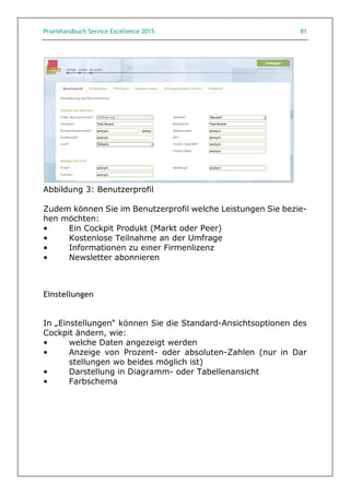 Praxishandbuch Service Excellence 2015 81
Abbildung 3: Benutzerprofil
Zudem können Sie im Benutzerprofil welche Leistungen Sie bezie-
hen möchten:
• Ein Cockpit Produkt (Markt oder Peer)
• Kostenlose Teilnahme an der Umfrage
• Informationen zu einer Firmenlizenz
• Newsletter abonnieren
Einstellungen
In „Einstellungen“ können Sie die Standard-Ansichtsoptionen des
Cockpit ändern, wie:
• welche Daten angezeigt werden
• Anzeige von Prozent- oder absoluten-Zahlen (nur in Dar
stellungen wo beides möglich ist)
• Darstellung in Diagramm- oder Tabellenansicht
• Farbschema
 