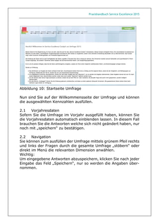 Praxishandbuch Service Excellence 2015
Abbildung 10: Startseite Umfrage
Nun sind Sie auf der Willkommensseite der Umfrage und können
die ausgewählten Kennzahlen ausfüllen.
2.1 Vorjahresdaten
Sofern Sie die Umfrage im Vorjahr ausgefüllt haben, können Sie
die Vorjahresdaten automatisch einblenden lassen. In diesem Fall
brauchen Sie die Antworten welche sich nicht geändert haben, nur
noch mit „speichern“ zu bestätigen.
2.2 Navigation
Sie können zum ausfüllen der Umfrage mittels grünem Pfeil rechts
und links der Fragen durch die gesamte Umfrage „stöbern“ oder
direkt im Menü die relevanten Dimension anwählen.
Wichtig:
Um eingegebene Antworten abzuspeichern, klicken Sie nach jeder
Eingabe das Feld „Speichern“, nur so werden die Angaben über-
nommen.
 