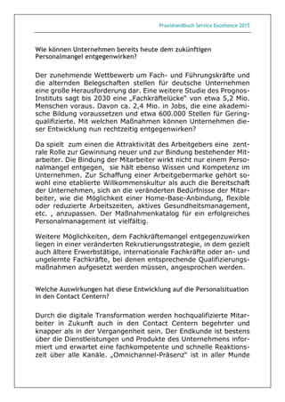 Praxishandbuch Service Excellence 2015
Wie können Unternehmen bereits heute dem zukünftigen
Personalmangel entgegenwirken?
Der zunehmende Wettbewerb um Fach- und Führungskräfte und
die alternden Belegschaften stellen für deutsche Unternehmen
eine große Herausforderung dar. Eine weitere Studie des Prognos-
Instituts sagt bis 2030 eine „Fachkräftelücke“ von etwa 5,2 Mio.
Menschen voraus. Davon ca. 2,4 Mio. in Jobs, die eine akademi-
sche Bildung voraussetzen und etwa 600.000 Stellen für Gering-
qualifizierte. Mit welchen Maßnahmen können Unternehmen die-
ser Entwicklung nun rechtzeitig entgegenwirken?
Da spielt zum einen die Attraktivität des Arbeitgebers eine zent-
rale Rolle zur Gewinnung neuer und zur Bindung bestehender Mit-
arbeiter. Die Bindung der Mitarbeiter wirkt nicht nur einem Perso-
nalmangel entgegen, sie hält ebenso Wissen und Kompetenz im
Unternehmen. Zur Schaffung einer Arbeitgebermarke gehört so-
wohl eine etablierte Willkommenskultur als auch die Bereitschaft
der Unternehmen, sich an die veränderten Bedürfnisse der Mitar-
beiter, wie die Möglichkeit einer Home-Base-Anbindung, flexible
oder reduzierte Arbeitszeiten, aktives Gesundheitsmanagement,
etc. , anzupassen. Der Maßnahmenkatalog für ein erfolgreiches
Personalmanagement ist vielfältig.
Weitere Möglichkeiten, dem Fachkräftemangel entgegenzuwirken
liegen in einer veränderten Rekrutierungsstrategie, in dem gezielt
auch ältere Erwerbstätige, internationale Fachkräfte oder an- und
ungelernte Fachkräfte, bei denen entsprechende Qualifizierungs-
maßnahmen aufgesetzt werden müssen, angesprochen werden.
Welche Auswirkungen hat diese Entwicklung auf die Personalsituation
in den Contact Centern?
Durch die digitale Transformation werden hochqualifizierte Mitar-
beiter in Zukunft auch in den Contact Centern begehrter und
knapper als in der Vergangenheit sein. Der Endkunde ist bestens
über die Dienstleistungen und Produkte des Unternehmens infor-
miert und erwartet eine fachkompetente und schnelle Reaktions-
zeit über alle Kanäle. „Omnichannel-Präsenz“ ist in aller Munde
 