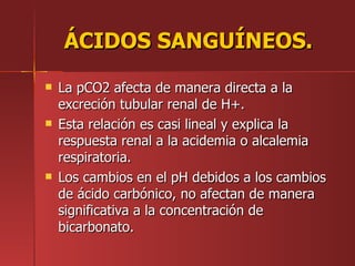 ÁCIDOS SANGUÍNEOS.
   La pCO2 afecta de manera directa a la
    excreción tubular renal de H+.
   Esta relación es casi lineal y explica la
    respuesta renal a la acidemia o alcalemia
    respiratoria.
   Los cambios en el pH debidos a los cambios
    de ácido carbónico, no afectan de manera
    significativa a la concentración de
    bicarbonato.
 