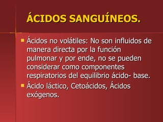ÁCIDOS SANGUÍNEOS.

   Ácidos no volátiles: No son influidos de
    manera directa por la función
    pulmonar y por ende, no se pueden
    considerar como componentes
    respiratorios del equilibrio ácido- base.
   Ácido láctico, Cetoácidos, Ácidos
    exógenos.
 