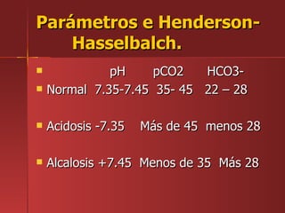 Parámetros e Henderson-
    Hasselbalch.
             pH     pCO2   HCO3-
   Normal 7.35-7.45 35- 45 22 – 28

   Acidosis -7.35   Más de 45 menos 28

   Alcalosis +7.45 Menos de 35 Más 28
 