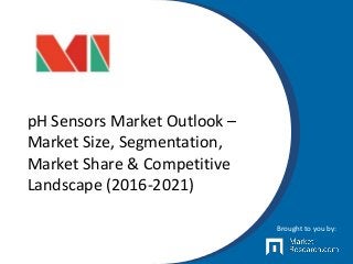 pH Sensors Market Outlook –
Market Size, Segmentation,
Market Share & Competitive
Landscape (2016-2021)
Brought to you by:
 