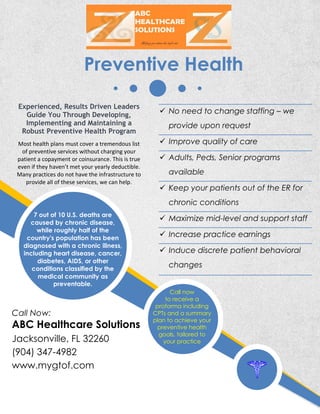Call Now:
ABC Healthcare Solutions
Jacksonville, FL 32260
(904) 347-4982
www.mygtof.com
Preventive Health
Experienced, Results Driven Leaders
Guide You Through Developing,
Implementing and Maintaining a
Robust Preventive Health Program
Most health plans must cover a tremendous list
of preventive services without charging your
patient a copayment or coinsurance. This is true
even if they haven’t met your yearly deductible.
Many practices do not have the infrastructure to
provide all of these services, we can help.
7 out of 10 U.S. deaths are
caused by chronic disease,
while roughly half of the
country's population has been
diagnosed with a chronic illness,
including heart disease, cancer,
diabetes, AIDS, or other
conditions classified by the
medical community as
preventable.
Call now
to receive a
proforma including
CPTs and a summary
plan to achieve your
preventive health
goals, tailored to
your practice
 No need to change staffing – we
provide upon request
 Improve quality of care
 Adults, Peds, Senior programs
available
 Keep your patients out of the ER for
chronic conditions
 Maximize mid-level and support staff
 Increase practice earnings
 Induce discrete patient behavioral
changes
 