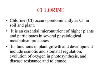 CHLORINE
• Chlorine (Cl) occurs predominantly as Cl- in
soil and plant.
• It is an essential micronutrient of higher plants
and participates in several physiological
metabolism processes.
• Its functions in plant growth and development
include osmotic and stomatal regulation,
evolution of oxygen in photosynthesis, and
disease resistance and tolerance.
 