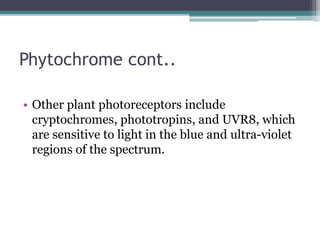 Phytochrome cont..
• Other plant photoreceptors include
cryptochromes, phototropins, and UVR8, which
are sensitive to light in the blue and ultra-violet
regions of the spectrum.
 