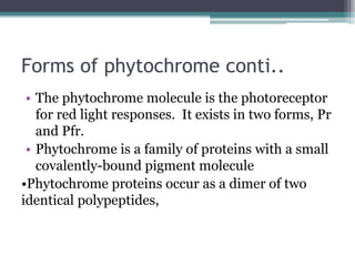 Forms of phytochrome conti..
• The phytochrome molecule is the photoreceptor
for red light responses. It exists in two forms, Pr
and Pfr.
• Phytochrome is a family of proteins with a small
covalently-bound pigment molecule
•Phytochrome proteins occur as a dimer of two
identical polypeptides,
 