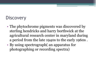 Discovery
• The phytochrome pigments was discovered by
sterling hendricks and harry borthwick at the
agricultural research center in maryland during
a period from the late 1940s to the early 1960s .
• By using spectrograph( an apparatus for
photographing or recording spectra)
 