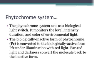 Phytochrome system…
• The phytochrome system acts as a biological
light switch. It monitors the level, intensity,
duration, and color of environmental light.
• The biologically-inactive form of phytochrome
(Pr) is converted to the biologically-active form
Pfr under illumination with red light. Far-red
light and darkness convert the molecule back to
the inactive form.
 