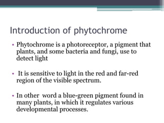 Introduction of phytochrome
• Phytochrome is a photoreceptor, a pigment that
plants, and some bacteria and fungi, use to
detect light
• It is sensitive to light in the red and far-red
region of the visible spectrum.
• In other word a blue-green pigment found in
many plants, in which it regulates various
developmental processes.
 