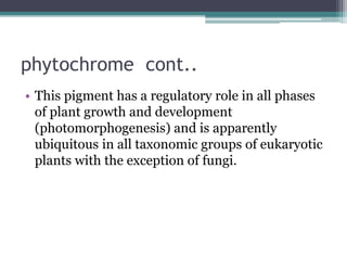 phytochrome cont..
• This pigment has a regulatory role in all phases
of plant growth and development
(photomorphogenesis) and is apparently
ubiquitous in all taxonomic groups of eukaryotic
plants with the exception of fungi.
 